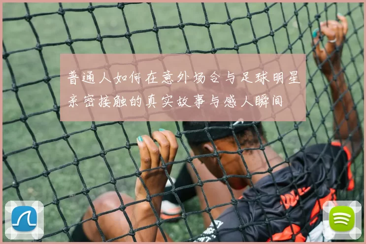 普通人如何在意外场合与足球明星亲密接触的真实故事与感人瞬间