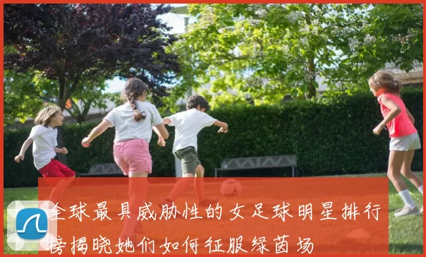 全球最具威胁性的女足球明星排行榜揭晓她们如何征服绿茵场