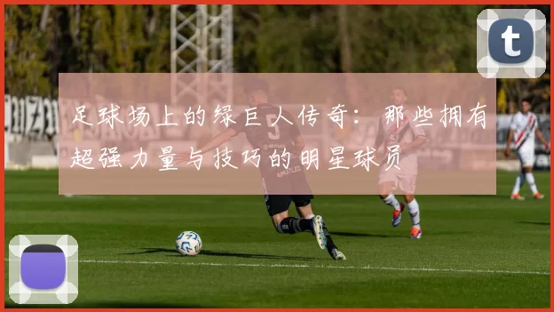 足球场上的绿巨人传奇：那些拥有超强力量与技巧的明星球员