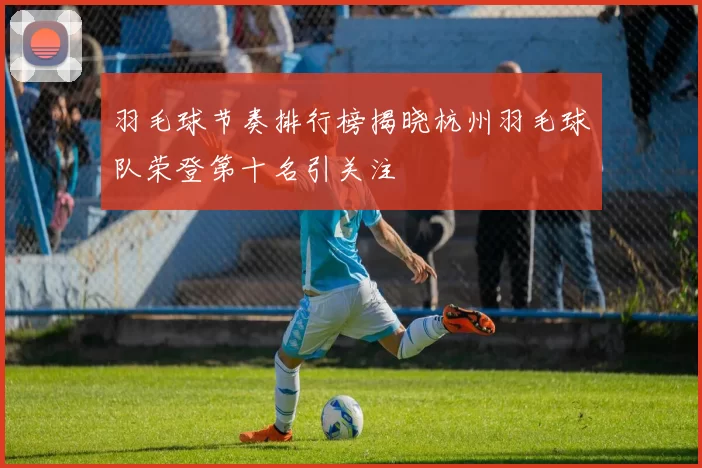 羽毛球节奏排行榜揭晓杭州羽毛球队荣登第十名引关注