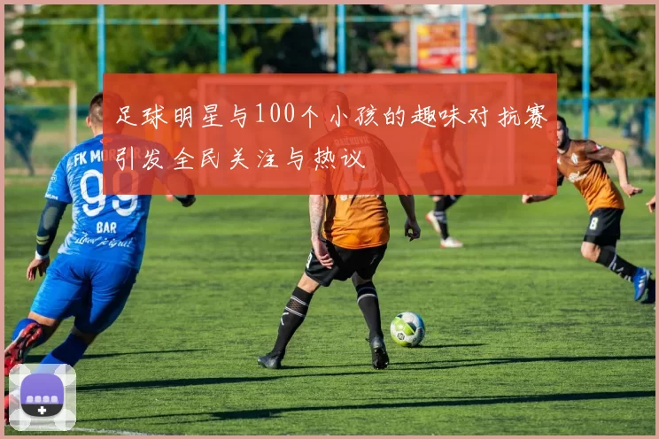 足球明星与100个小孩的趣味对抗赛引发全民关注与热议