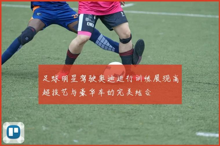 足球明星驾驶奥迪进行训练展现高超技艺与豪华车的完美结合