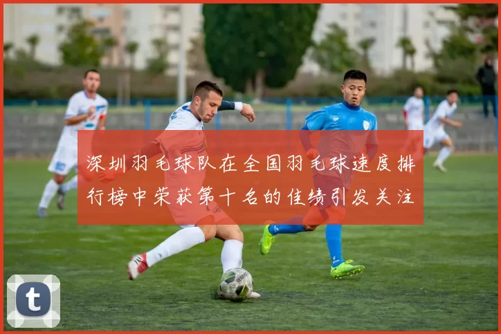 深圳羽毛球队在全国羽毛球速度排行榜中荣获第十名的佳绩引发关注