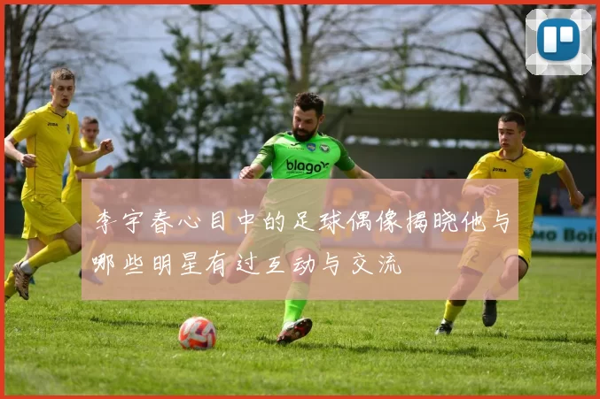 李宇春心目中的足球偶像揭晓他与哪些明星有过互动与交流