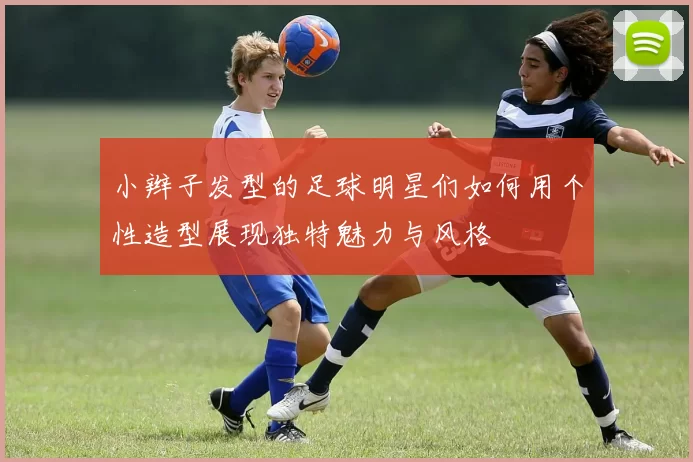 小辫子发型的足球明星们如何用个性造型展现独特魅力与风格