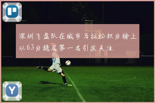 深圳飞盘队在城市马拉松积分榜上以63分稳居第一名引发关注