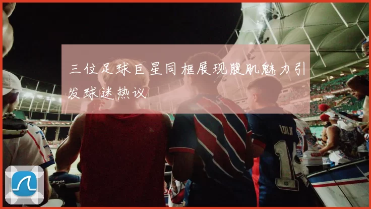 三位足球巨星同框展现腹肌魅力引发球迷热议