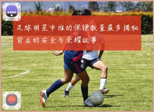 足球明星中谁的保镖数量最多揭秘背后的安全与荣耀故事