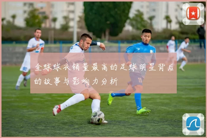 全球球衣销量最高的足球明星背后的故事与影响力分析