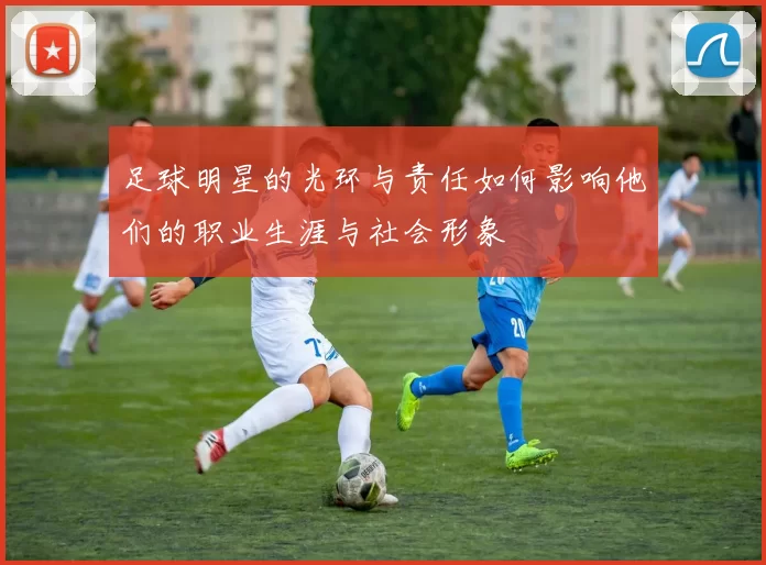 足球明星的光环与责任如何影响他们的职业生涯与社会形象