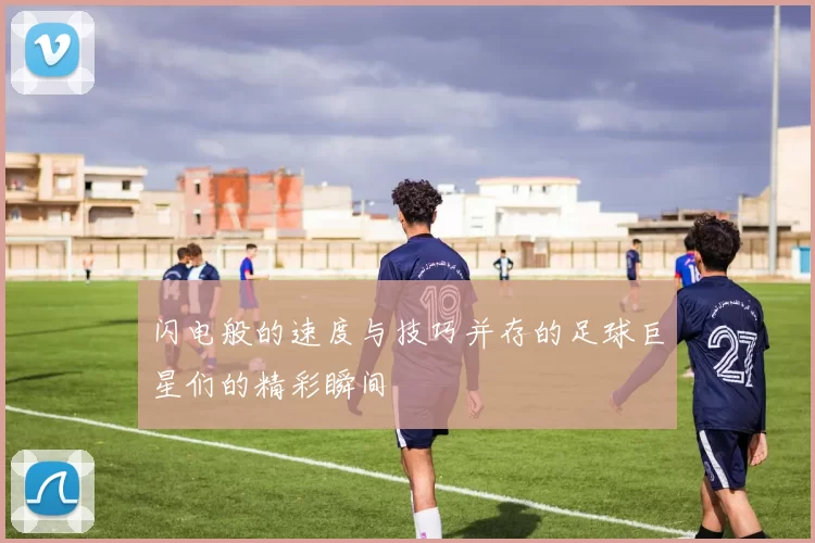 闪电般的速度与技巧并存的足球巨星们的精彩瞬间