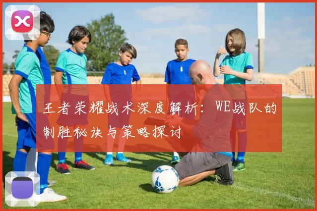 王者荣耀战术深度解析：WE战队的制胜秘诀与策略探讨