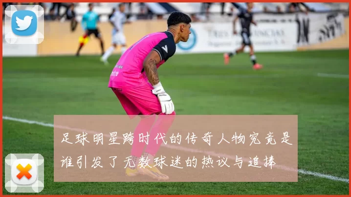 足球明星跨时代的传奇人物究竟是谁引发了无数球迷的热议与追捧