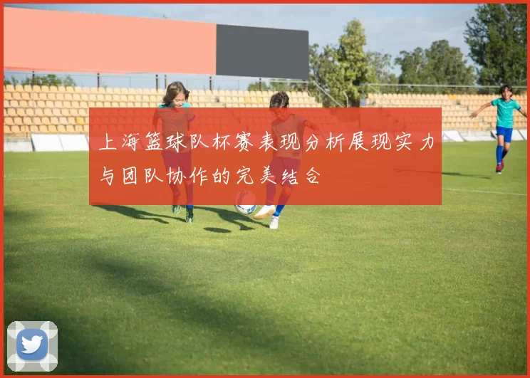 上海篮球队杯赛表现分析展现实力与团队协作的完美结合