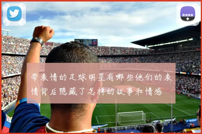 带表情的足球明星有哪些他们的表情背后隐藏了怎样的故事和情感