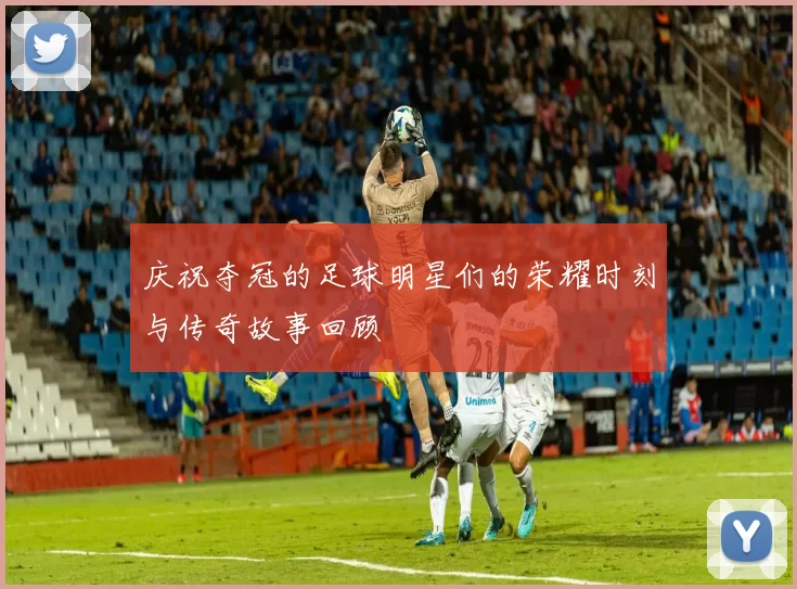 庆祝夺冠的足球明星们的荣耀时刻与传奇故事回顾