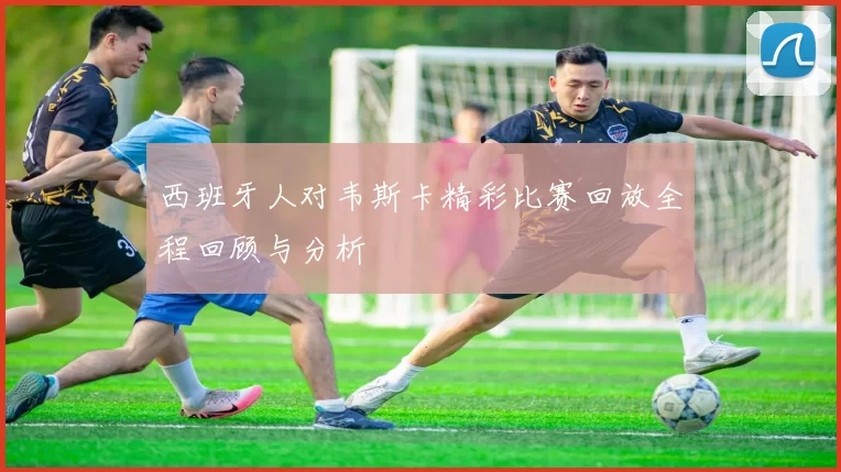 西班牙人对韦斯卡精彩比赛回放全程回顾与分析