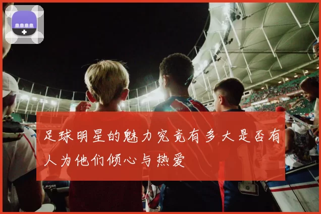 足球明星的魅力究竟有多大是否有人为他们倾心与热爱