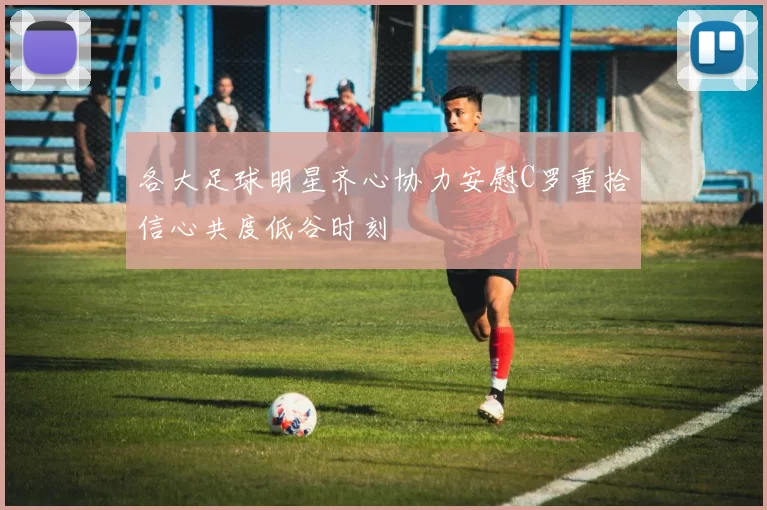 各大足球明星齐心协力安慰C罗重拾信心共度低谷时刻