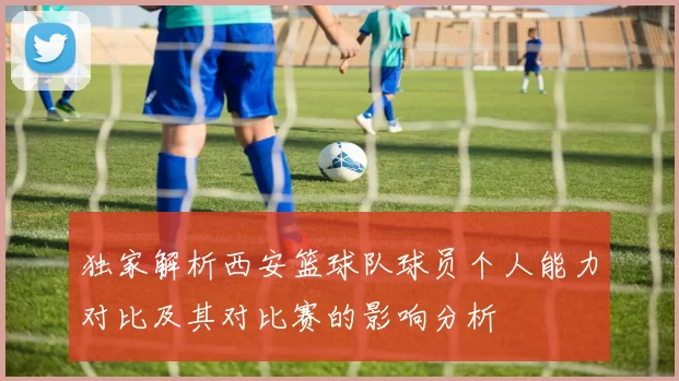 独家解析西安篮球队球员个人能力对比及其对比赛的影响分析