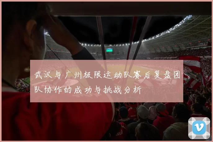 武汉与广州极限运动队赛后复盘团队协作的成功与挑战分析