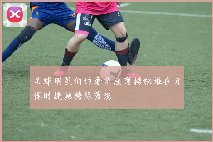 足球明星们的奢华座驾揭秘谁在开保时捷驰骋绿茵场