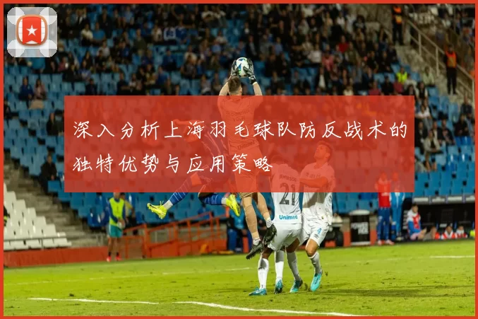 深入分析上海羽毛球队防反战术的独特优势与应用策略