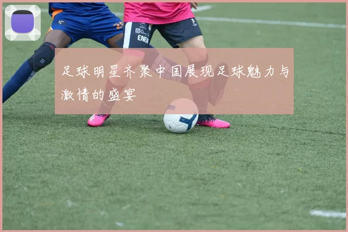 足球明星齐聚中国展现足球魅力与激情的盛宴