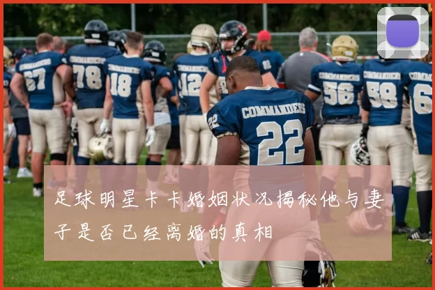 足球明星卡卡婚姻状况揭秘他与妻子是否已经离婚的真相