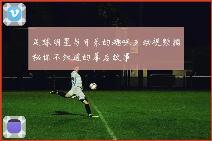 足球明星与可乐的趣味互动视频揭秘你不知道的幕后故事