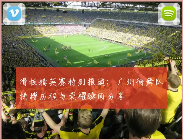 滑板精英赛特别报道：广州街舞队拼搏历程与荣耀瞬间分享