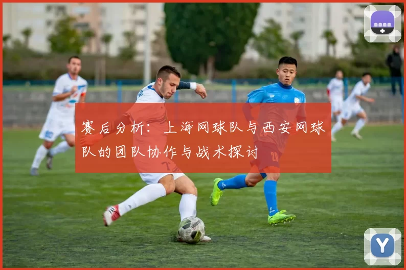 赛后分析：上海网球队与西安网球队的团队协作与战术探讨