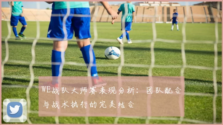 WE战队大师赛表现分析：团队配合与战术执行的完美结合