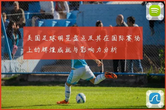 美国足球明星盘点及其在国际赛场上的辉煌成就与影响力分析