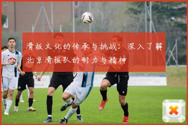 滑板文化的传承与挑战：深入了解北京滑板队的耐力与精神