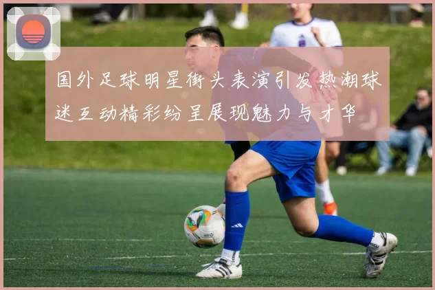 国外足球明星街头表演引发热潮球迷互动精彩纷呈展现魅力与才华