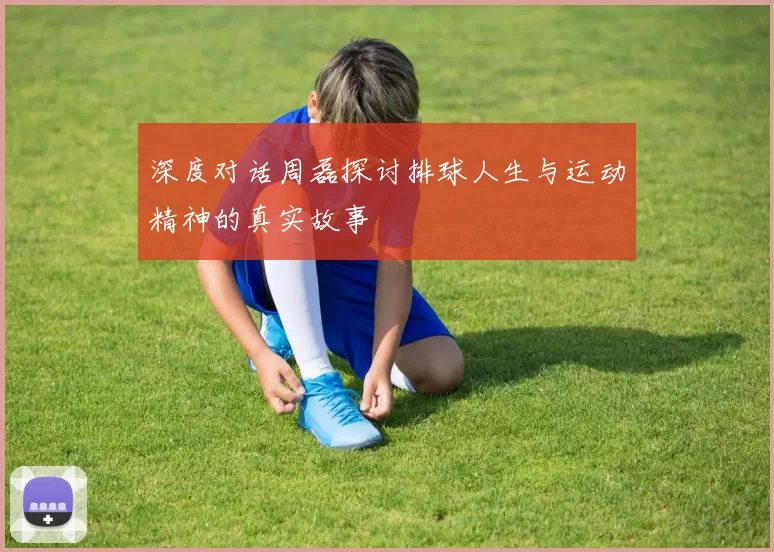 深度对话周磊探讨排球人生与运动精神的真实故事