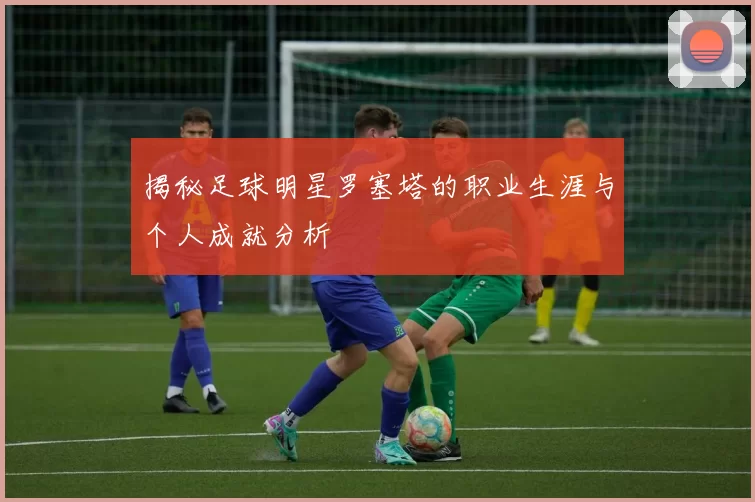 揭秘足球明星罗塞塔的职业生涯与个人成就分析