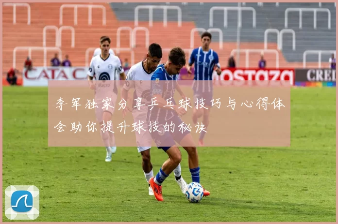 李军独家分享乒乓球技巧与心得体会助你提升球技的秘诀