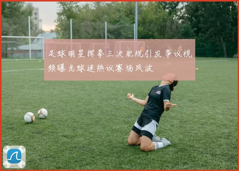 足球明星挥拳三次犯规引发争议视频曝光球迷热议赛场风波
