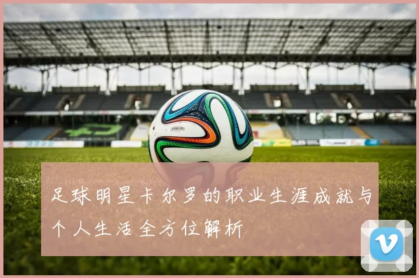 足球明星卡尔罗的职业生涯成就与个人生活全方位解析