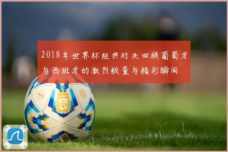2018年世界杯经典对决回顾葡萄牙与西班牙的激烈较量与精彩瞬间