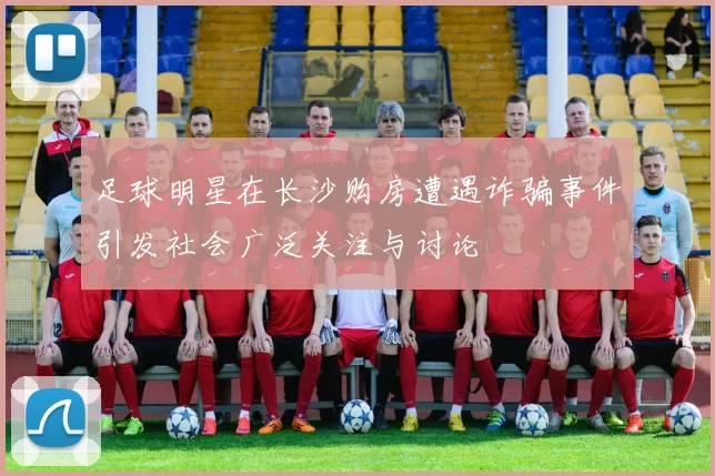足球明星在长沙购房遭遇诈骗事件引发社会广泛关注与讨论