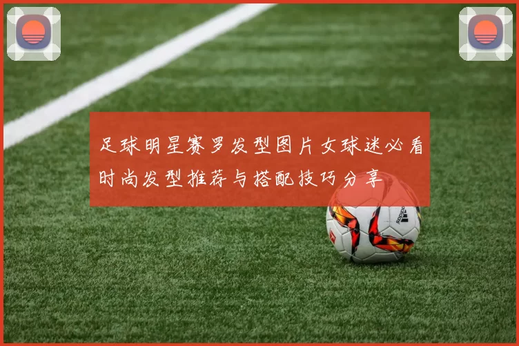 足球明星赛罗发型图片女球迷必看时尚发型推荐与搭配技巧分享