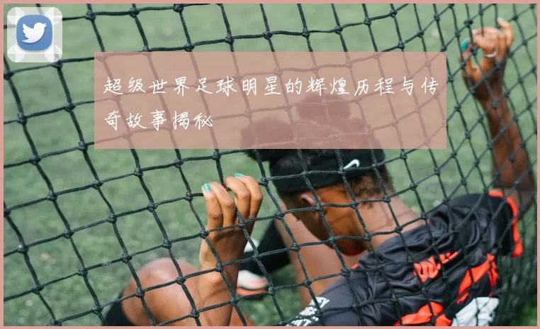 超级世界足球明星的辉煌历程与传奇故事揭秘