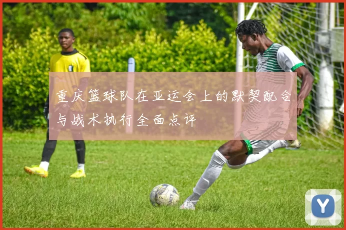 重庆篮球队在亚运会上的默契配合与战术执行全面点评