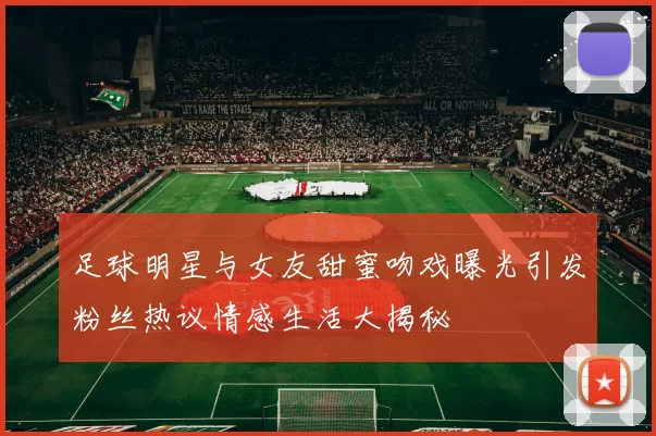 足球明星与女友甜蜜吻戏曝光引发粉丝热议情感生活大揭秘