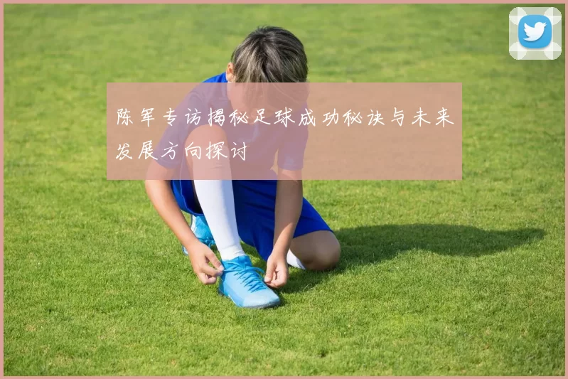 陈军专访揭秘足球成功秘诀与未来发展方向探讨
