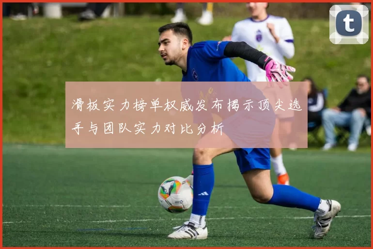 滑板实力榜单权威发布揭示顶尖选手与团队实力对比分析