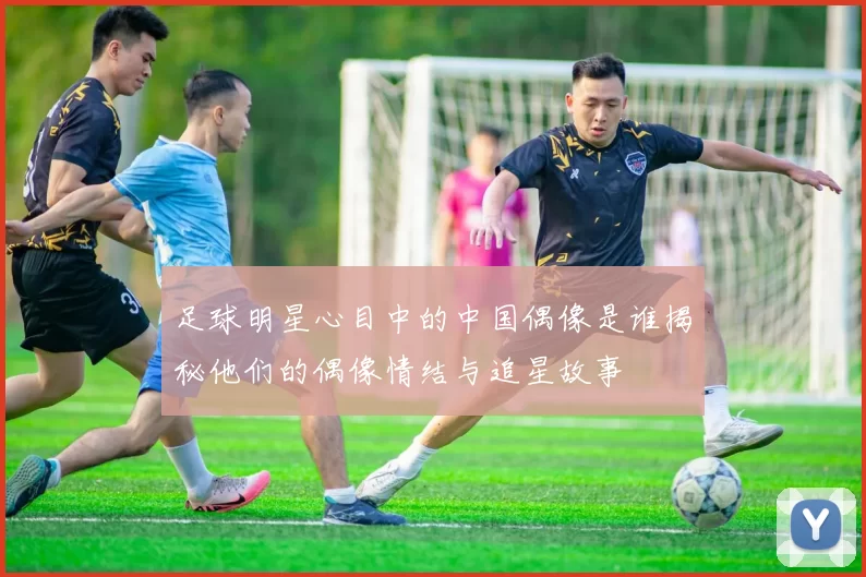 足球明星心目中的中国偶像是谁揭秘他们的偶像情结与追星故事